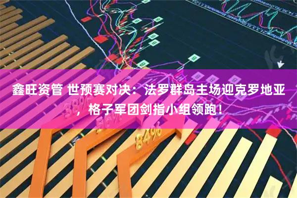 鑫旺资管 世预赛对决：法罗群岛主场迎克罗地亚，格子军团剑指小组领跑！