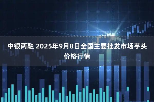 中银两融 2025年9月8日全国主要批发市场芋头价格行情