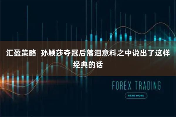 汇盈策略  孙颖莎夺冠后落泪意料之中说出了这样经典的话