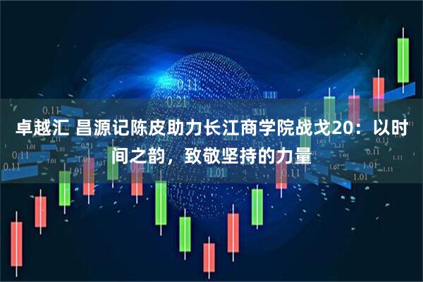卓越汇 昌源记陈皮助力长江商学院战戈20：以时间之韵，致敬坚持的力量
