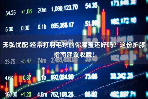 天弘忧配 经常打羽毛球的你膝盖还好吗？这份护膝指南建议收藏！