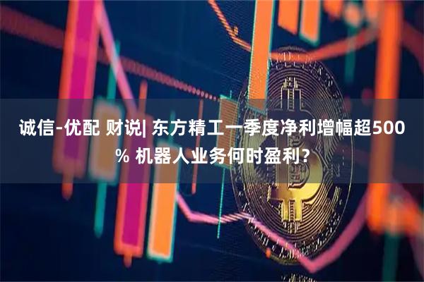 诚信-优配 财说| 东方精工一季度净利增幅超500% 机器人业务何时盈利？