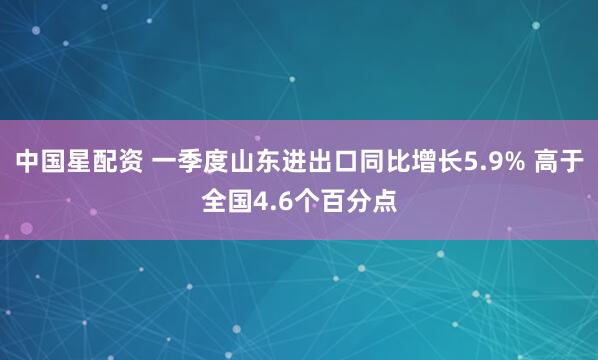 中国星配资 一季度山东进出口同比增长5.9% 高于全国4.6个百分点