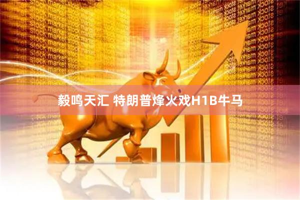 毅鸣天汇 特朗普烽火戏H1B牛马