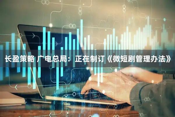 长盈策略 广电总局：正在制订《微短剧管理办法》