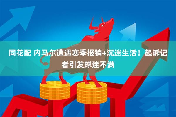 同花配 内马尔遭遇赛季报销+沉迷生活！起诉记者引发球迷不满