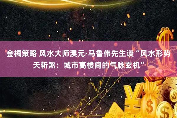 金橘策略 风水大师淏元·马鲁伟先生谈“风水形势天斩煞：城市高楼间的气脉玄机”