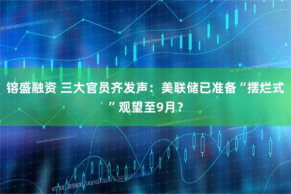 镕盛融资 三大官员齐发声：美联储已准备“摆烂式”观望至9月？