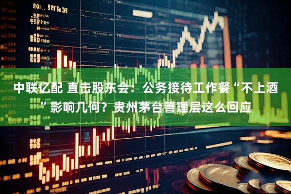 中联亿配 直击股东会：公务接待工作餐“不上酒”影响几何？贵州茅台管理层这么回应