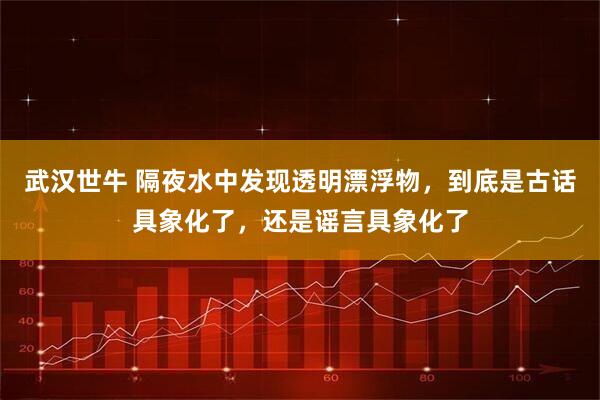 武汉世牛 隔夜水中发现透明漂浮物,到底是古话具象化了,还是谣言具象化了