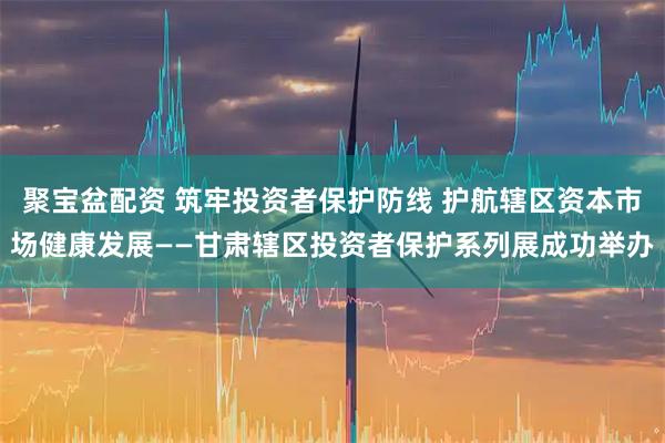 聚宝盆配资 筑牢投资者保护防线 护航辖区资本市场健康发展——甘肃辖区投资者保护系列展成功举办