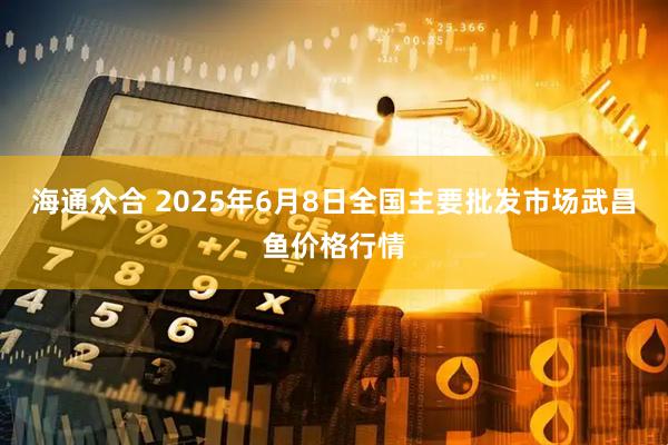 海通众合 2025年6月8日全国主要批发市场武昌鱼价格行情