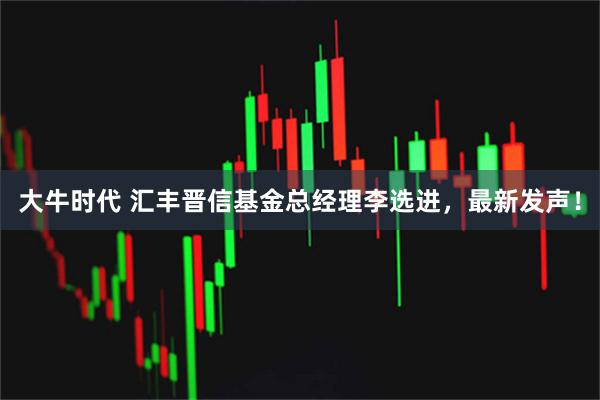 大牛时代 汇丰晋信基金总经理李选进，最新发声！