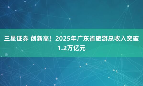 三星证券 创新高！2025年广东省旅游总收入突破1.2万亿元