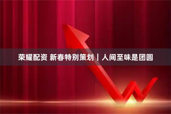 荣耀配资 新春特别策划｜人间至味是团圆