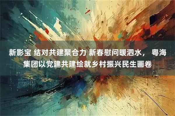 新影宝 结对共建聚合力 新春慰问暖泗水， 粤海集团以党建共建绘就乡村振兴民生画卷