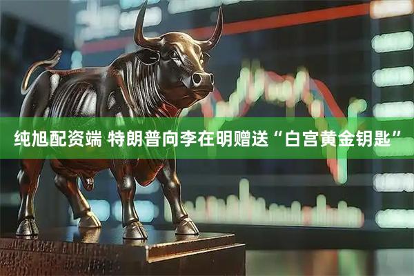 纯旭配资端 特朗普向李在明赠送“白宫黄金钥匙”