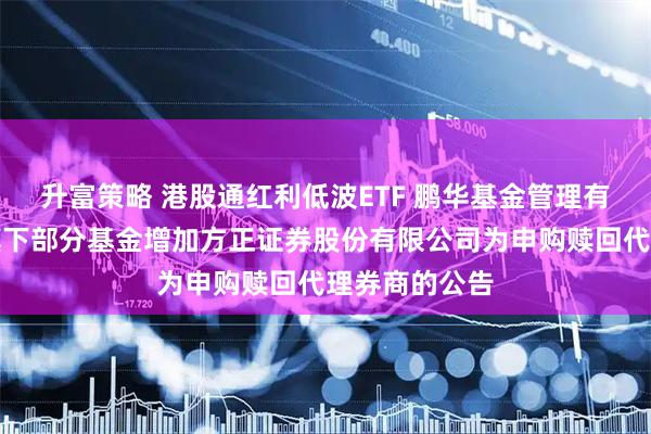 升富策略 港股通红利低波ETF 鹏华基金管理有限公司关于旗下部分基金增加方正证券股份有限公司为申购赎回代理券商的公告