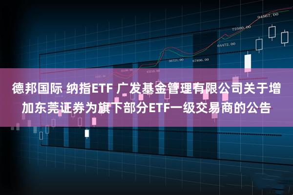 德邦国际 纳指ETF 广发基金管理有限公司关于增加东莞证券为旗下部分ETF一级交易商的公告