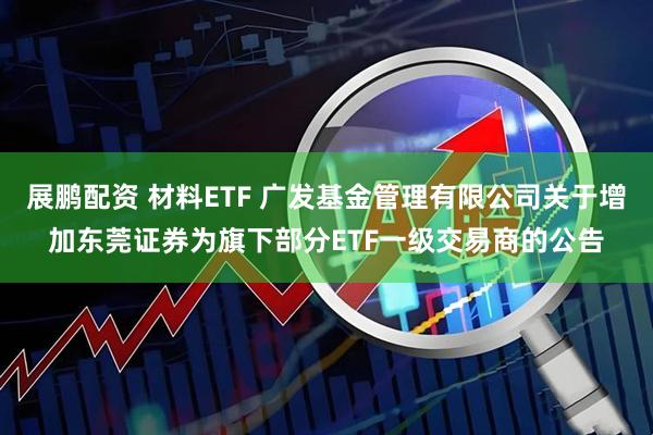 展鹏配资 材料ETF 广发基金管理有限公司关于增加东莞证券为旗下部分ETF一级交易商的公告