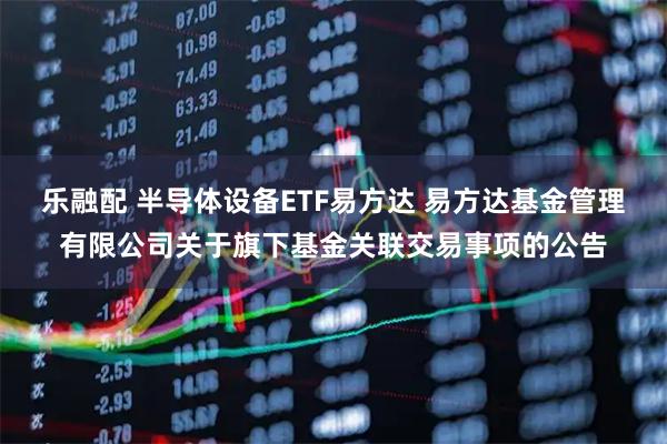 乐融配 半导体设备ETF易方达 易方达基金管理有限公司关于旗下基金关联交易事项的公告