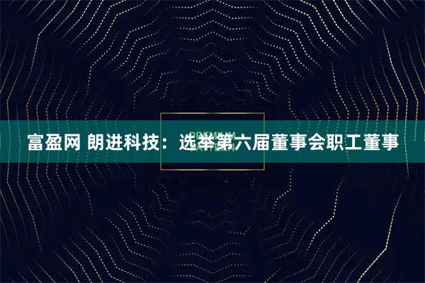 富盈网 朗进科技：选举第六届董事会职工董事
