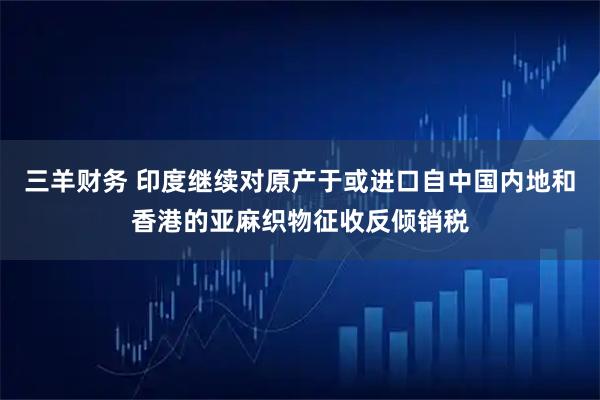 三羊财务 印度继续对原产于或进口自中国内地和香港的亚麻织物征收反倾销税