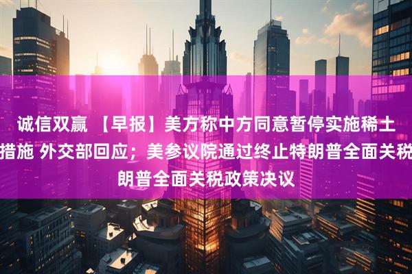 诚信双赢 【早报】美方称中方同意暂停实施稀土出口管制措施 外交部回应；美参议院通过终止特朗普全面关税政策决议