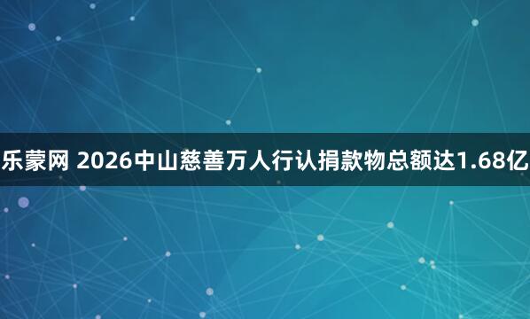 乐蒙网 2026中山慈善万人行认捐款物总额达1.68亿