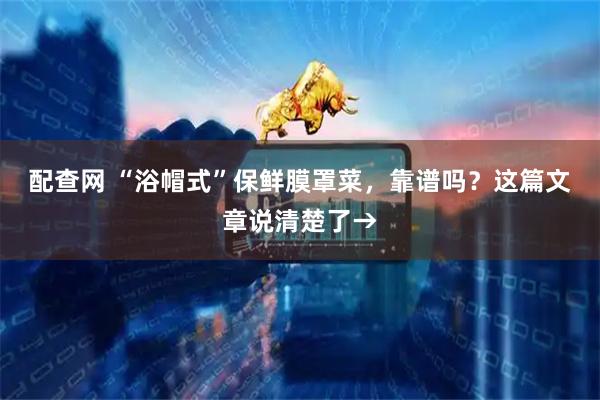配查网 “浴帽式”保鲜膜罩菜，靠谱吗？这篇文章说清楚了→