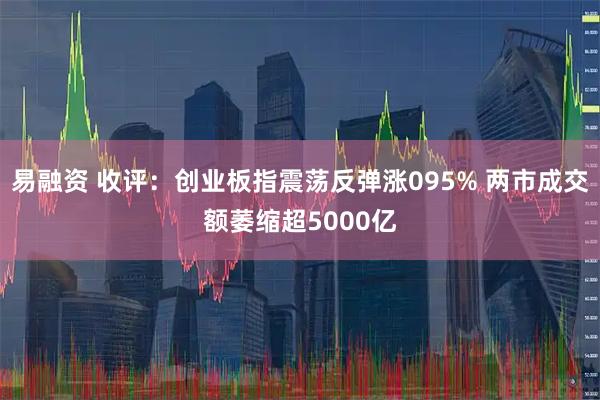 易融资 收评：创业板指震荡反弹涨095% 两市成交额萎缩超5000亿