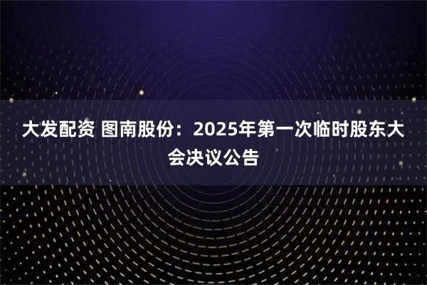 大发配资 图南股份：2025年第一次临时股东大会决议公告