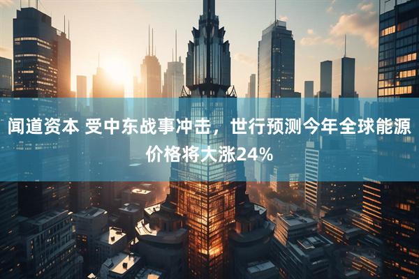 闻道资本 受中东战事冲击，世行预测今年全球能源价格将大涨24%