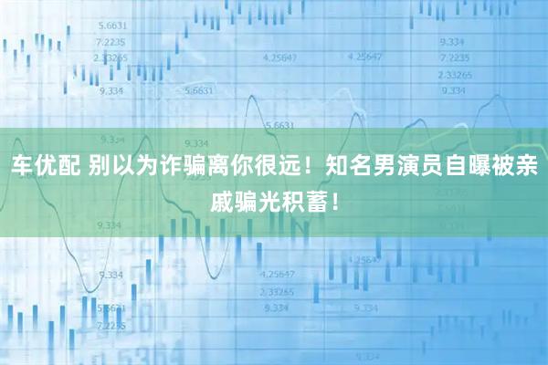 车优配 别以为诈骗离你很远！知名男演员自曝被亲戚骗光积蓄！