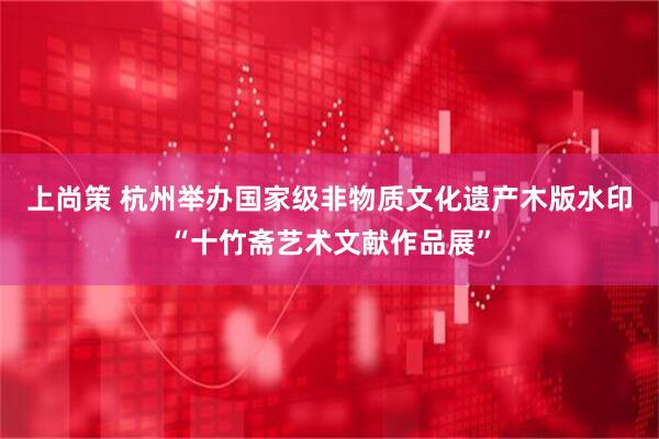 上尚策 杭州举办国家级非物质文化遗产木版水印“十竹斋艺术文献作品展”