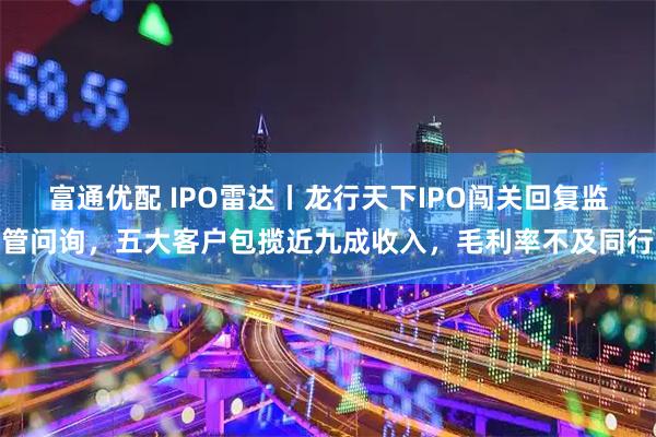 富通优配 IPO雷达丨龙行天下IPO闯关回复监管问询，五大客户包揽近九成收入，毛利率不及同行